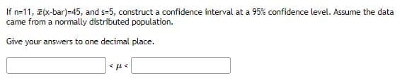 If n=11, 7(x-bar)=45, and s=5, construct a confidence interval at a 95% confidence level. Assume the data
came from a normally distributed population.
Give your answers to one decimal place.
