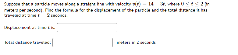 Suppose that a particle moves along a straight line with velocity v(t) = 14 – 3t, where 0 <t < 2 (in
meters per second). Find the formula for the displacement of the particle and the total distance it has
traveled at time t = 2 seconds.
Displacement at time t is:
Total distance traveled:
meters in 2 seconds
