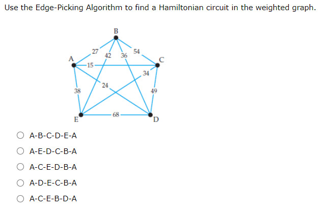 Use the Edge-Picking Algorithm to find a Hamiltonian circuit in the weighted graph.
B
42
36
54
-15-
, 34
24
38
49
E
A-B-C-D-E-A
O A-E-D-C-B-A
O A-C-E-D-B-A
O A-D-E-C-B-A
О -С-Е-B-D-А
