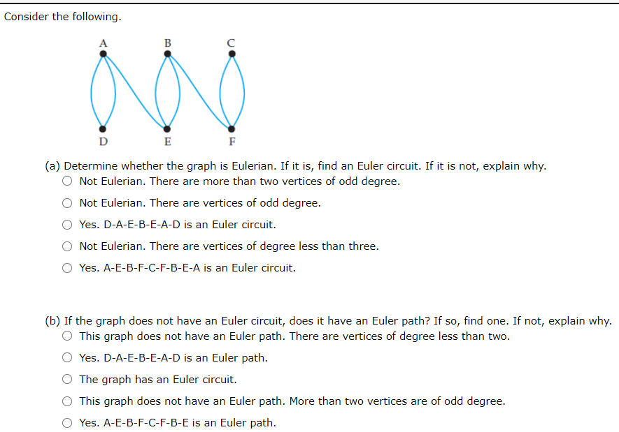 Consider the following.
A
B
D
E
F
(a) Determine whether the graph is Eulerian. If it is, find an Euler circuit. If it is not, explain why.
O Not Eulerian. There are more than two vertices of odd degree.
Not Eulerian. There are vertices of odd degree.
Yes. D-A-E-B-E-A-D is an Euler circuit.
Not Eulerian. There are vertices of degree less than three.
Yes. A-E-B-F-C-F-B-E-A is an Euler circuit.
(b) If the graph does not have an Euler circuit, does it have an Euler path? If so, find one. If not, explain why.
O This graph does not have an Euler path. There are vertices of degree less than two.
Yes. D-A-E-B-E-A-D is an Euler path.
The graph has an Euler circuit.
This graph does not have an Euler path. More than two vertices are of odd degree.
O Yes. A-E-B-F-C-F-B-E is an Euler path.
