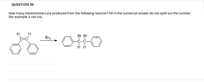QUESTION 50
How many stereoisomers are produced from the following reaction? Fill in the numerical answer do not spell out the number
(for example, 6 not six).
H H
Br Br
c=c
Br2
С-с-
нн
