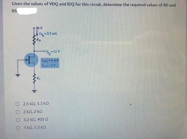 Given the values of VDQ and IDQ For this circuit, determine the required values of RD and
RS.
20 V
-25 mA
Rp
-12 V
Ipss-6 mA
V -3 V
O 2.5 ko, 5.3 ko
O 2 kn, 2 ko
O 3.2 kn, 400n
O 1 kn, 5.3 k
