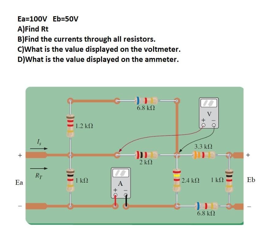 Ea=100V Eb350V
A)Find Rt
B)Find the currents through all resistors.
C)What is the value displayed on the voltmeter.
D)What is the value displayed on the ammeter.
6.8 k2
1.2 k2
Is
3.3 kN
+
2 k2
RT
1 kN
2.4 k2
1 kQ
Eb
Ea
A
6.8 kN
+Q
