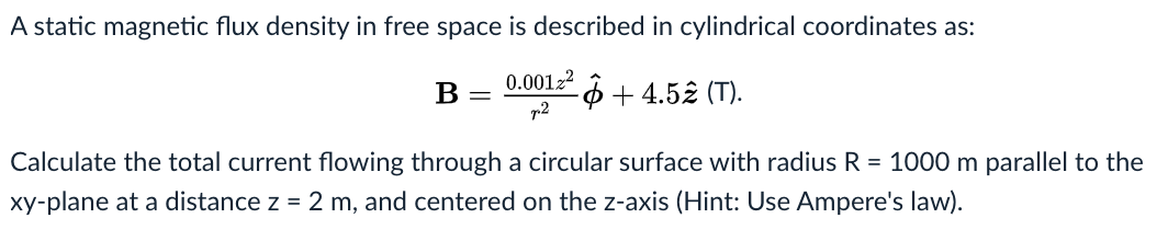 A static magnetic flux density in free space is described in cylindrical coordinates as:
0.00122
-4 + 4.52 (T).
r2
B
Calculate the total current flowing through a circular surface with radius R = 1000 m parallel to the
xy-plane at a distance z = 2 m, and centered on the z-axis (Hint: Use Ampere's law).

