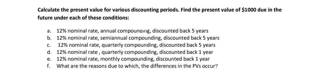 Calculate the present value for various discounting periods. Find the present value of $1000 due in the
future under each of these conditions:
12% nominal rate, annual compounaing, discounted back 5 years
b. 12% nominal rate, semiannual compounding, discounted back 5 years
12% nominal rate, quarterly compounding, discounted back 5 years
d. 12% nominal rate, quarterly compounding, discounted back 1 year
e. 12% nominal rate, monthly compounding, discounted back 1 year
What are the reasons due to which, the differences in the PVs occur?
а.
с.
f.
