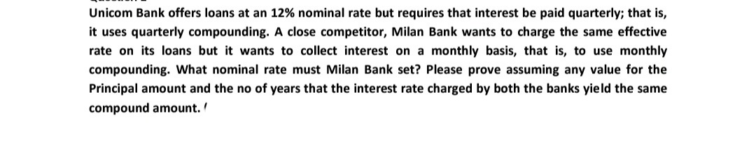 Unicom Bank offers loans at an 12% nominal rate but requires that interest be paid quarterly; that is,
it uses quarterly compounding. A close competitor, Milan Bank wants to charge the same effective
rate on its loans but it wants to collect interest on a monthly basis, that is, to use monthly
compounding. What nominal rate must Milan Bank set? Please prove assuming any value for the
Principal amount and the no of years that the interest rate charged by both the banks yield the same
compound amount.
