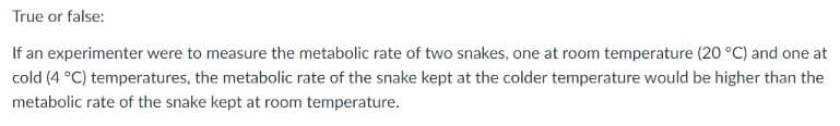 True or false:
If an experimenter were to measure the metabolic rate of two snakes, one at room temperature (20 °C) and one at
cold (4 °C) temperatures, the metabolic rate of the snake kept at the colder temperature would be higher than the
metabolic rate of the snake kept at room temperature.
