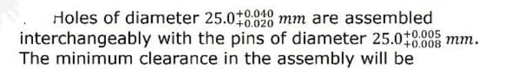 Holes of diameter 25.018820 mm are assembled
interchangeably with the pins of diameter 25.018808 mm.
The minimum clearance in the assembly will be
+0.020
+0.005
