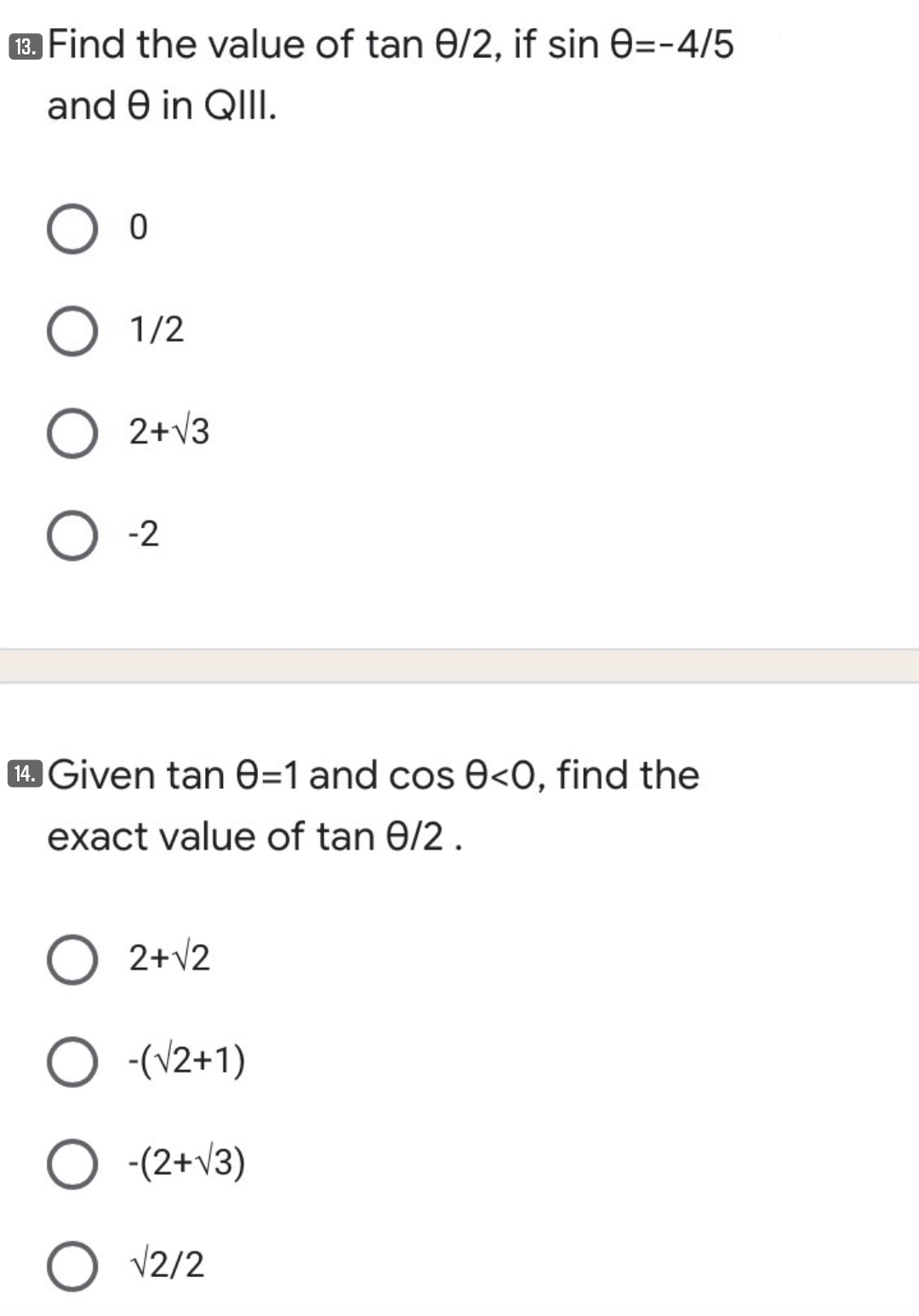 3 Find the value of tan 0/2, if sin 0=-4/5
and e in QIII.
1/2
2+v3
-2
14. Given tan e=1 and cos 0<O0, find the
exact value of tan 0/2.
2+v2
O -(V2+1)
-(2+v3)
O V2/2
