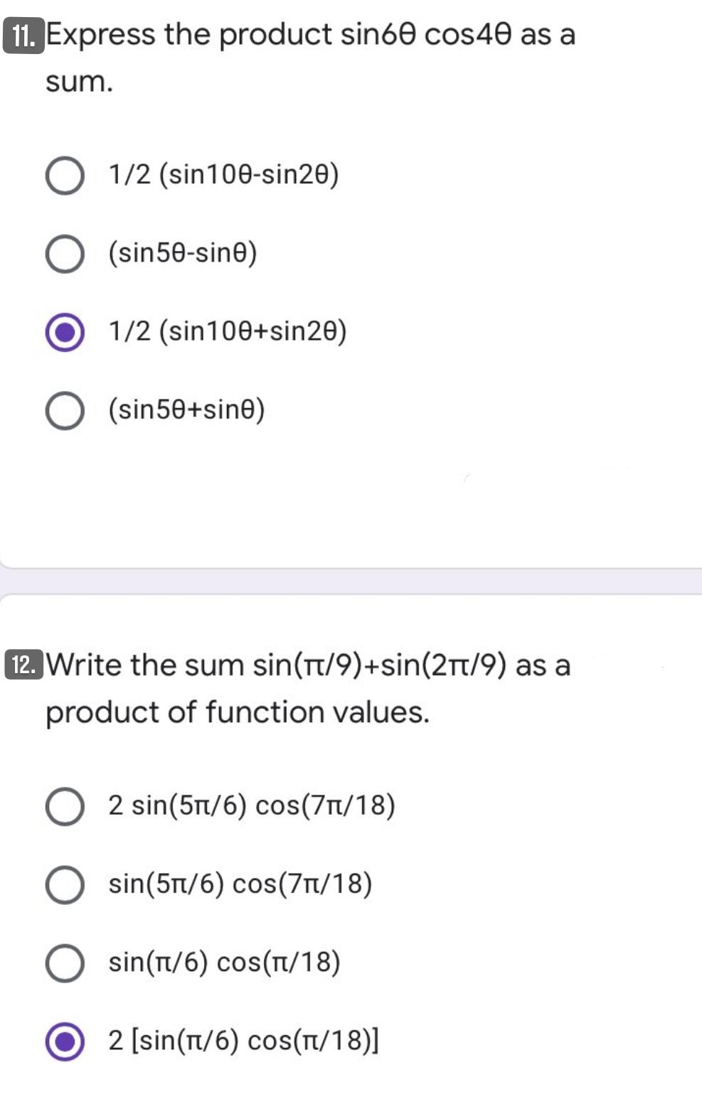 11. Express the product sin60 cos40 as a
sum.
1/2 (sin100-sin20)
(sin50-sine)
1/2 (sin100+sin20)
(sin50+sine)
12. Write the sum sin(t/9)+sin(2t/9) as a
product of function values.
2 sin(5t/6) cos(7r/18)
sin(5t/6) cos(7/18)
sin(t/6) cos(t/18)
2 [sin(Tt/6) cos(T/18)]
