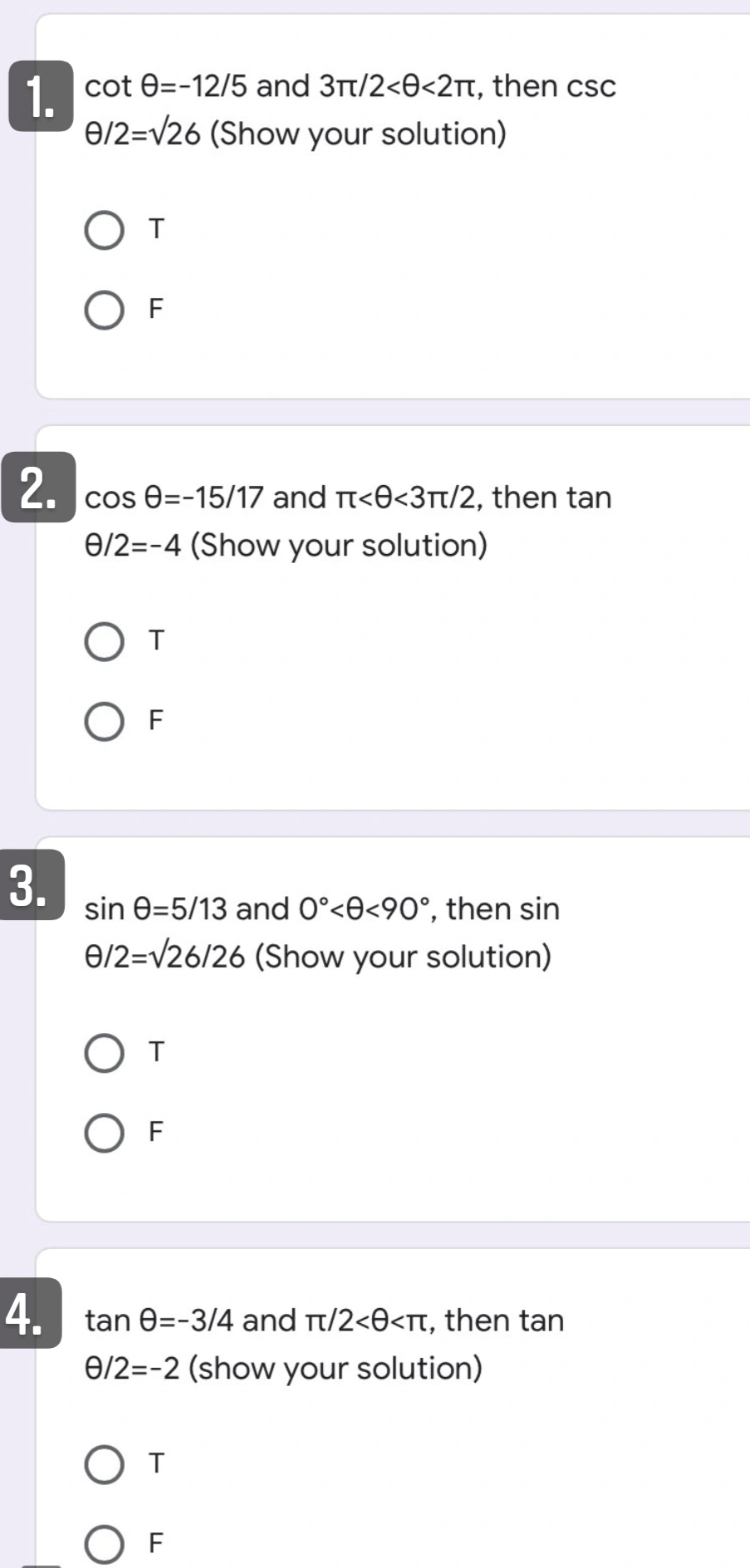 1 cot 0=-12/5 and 3t/2<0<2Tt, then csc
6/2=V26 (Show your solution)
F
cos e=-15/17 and t<O<3t/2, then tan
0/2=-4 (Show your solution)
F
3.
sin e=5/13 and 0°<0<90°, then sin
6/2=/26/26 (Show your solution)
T
F
4. tan 0=-3/4 and Tt/2<0<Tt, then tan
0/2=-2 (show your solution)
O F
