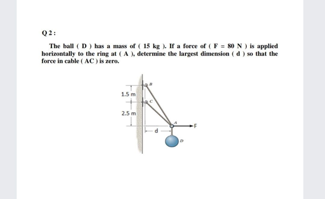 Q 2:
The ball ( D ) has a mass of ( 15 kg ). If a force of ( F = 80 N ) is applied
horizontally to the ring at ( A ), determine the largest dimension ( d) so that the
force in cable (AC) is zero.
1.5 m
2.5 m
d
