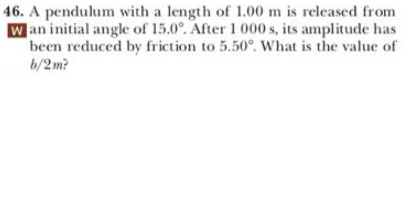 46. A pendulum with a length of 1.00 m is released from
W an initial angle of 15.0°. After 1 000 s, its amplitude has
been reduced by friction to 5.50°. What is the value of
b/2 m?
