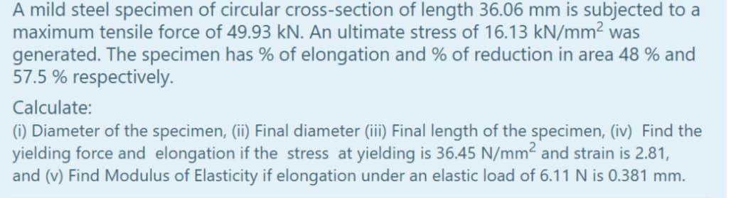 A mild steel specimen of circular cross-section of length 36.06 mm is subjected to a
maximum tensile force of 49.93 kN. An ultimate stress of 16.13 kN/mm² was
generated. The specimen has % of elongation and % of reduction in area 48 % and
57.5 % respectively.
Calculate:
(1) Diameter of the specimen, (ii) Final diameter (iii) Final length of the specimen, (iv) Find the
yielding force and elongation if the stress at yielding is 36.45 N/mm² and strain is 2.81,
and (v) Find Modulus of Elasticity if elongation under an elastic load of 6.11 N is 0.381 mm.

