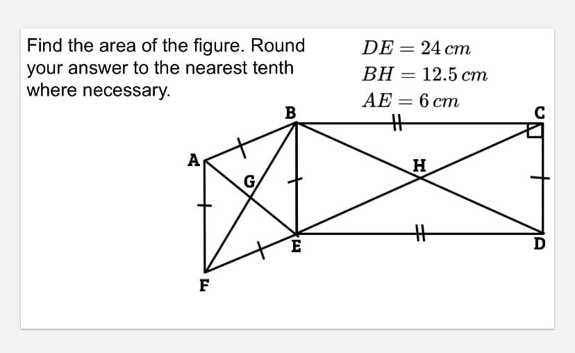 Find the area of the figure. Round
your answer to the nearest tenth
where necessary.
DE = 24 cm
BH
— 12.5 ст
AE
6 ст
B
A
G
E
D
F
