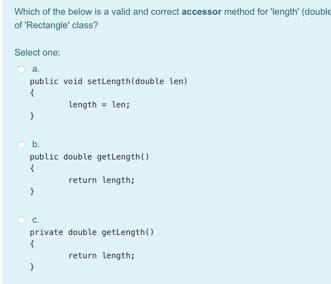 Which of the below is a valid and correct accessor method for 'length' (double
of 'Rectangle' class?
Select one:
а.
public void setLength(double len)
{
length
len;
}
b.
public double getLength ()
{
return length;
}
С.
private double getLength(()
{
return length;
}
