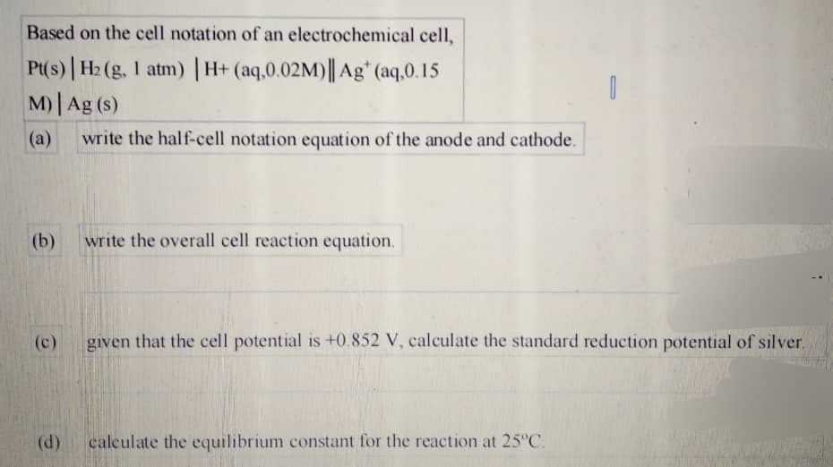 Based on the cell notation of an electrochemical cell,
Pt(s) | H2 (g, 1 atm) | H+ (aq,0.02M)|| Ag* (aq.0.15
M) Ag (s)
(a)
write the half-cell notation equation of the anode and cathode.
(b)
write the overall cell reaction equation.
(c)
given that the cell potential is +0.852 V, calculate the standard reduction potential of silver.
(d)
calculate the equilibrium constant for the reaction at 25 C.

