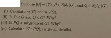 Suppose |G| = 170, PE Syls(G), and QE Sylı7(G).
%3D
(i) Calculate ng(G) and n17(G).
(ii) Is P4G and Q4 G? Why?
(iii) Is PQ a subgroup of G? Why?
(iv) Calculate [G : PQ]; (write all details).
