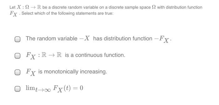 Let X: 2 R be a discrete random variable on a discrete sample space 2 with distribution function
Fx Select which of the following statements are true:
The random variable -X has distribution function -Fx.
Fx : R → R is a continuous function.
O Fx is monotonically increasing.
O limt00 Fx (t) = 0
