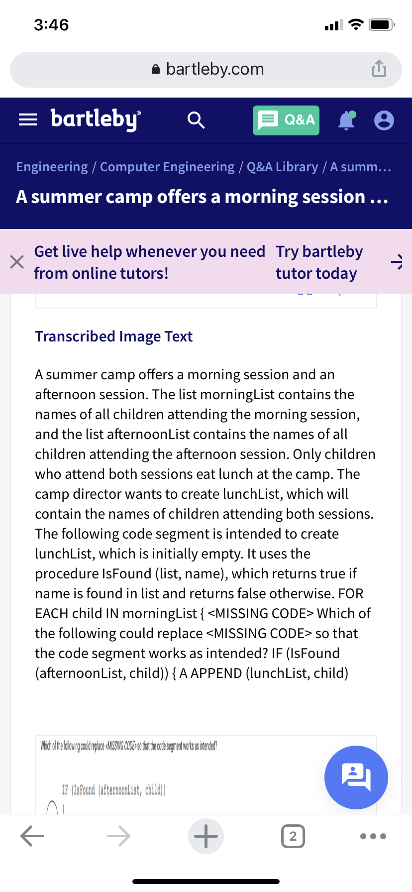 3:46
bartleby.com
bartleby
Q&A
Engineering / Computer Engineering / Q&A Library / A summ...
A summer camp offers a morning session ...
Get live help whenever you need Try bartleby
tutor today
from online tutors!
Transcribed Image Text
A summer camp offers a morning session and an
afternoon session. The list morningList contains the
names of all children attending the morning session,
and the list afternoonList contains the names of all
children attending the afternoon session. Only children
who attend both sessions eat lunch at the camp. The
camp director wants to create lunchList, which will
contain the names of children attending both sessions.
The following code segment is intended to create
lunchList, which is initially empty. It uses the
procedure IsFound (list, name), which returns true if
name is found in list and returns false otherwise. FOR
EACH child IN morningList { <MISSING CODE> Which of
the following could replace <MISSING CODE> so that
the code segment works as intended? IF (IsFound
(afternoonList, child)) { A APPEND (lunchList, child)
IF (1SFound (afternoonlist, child)
->
2)
