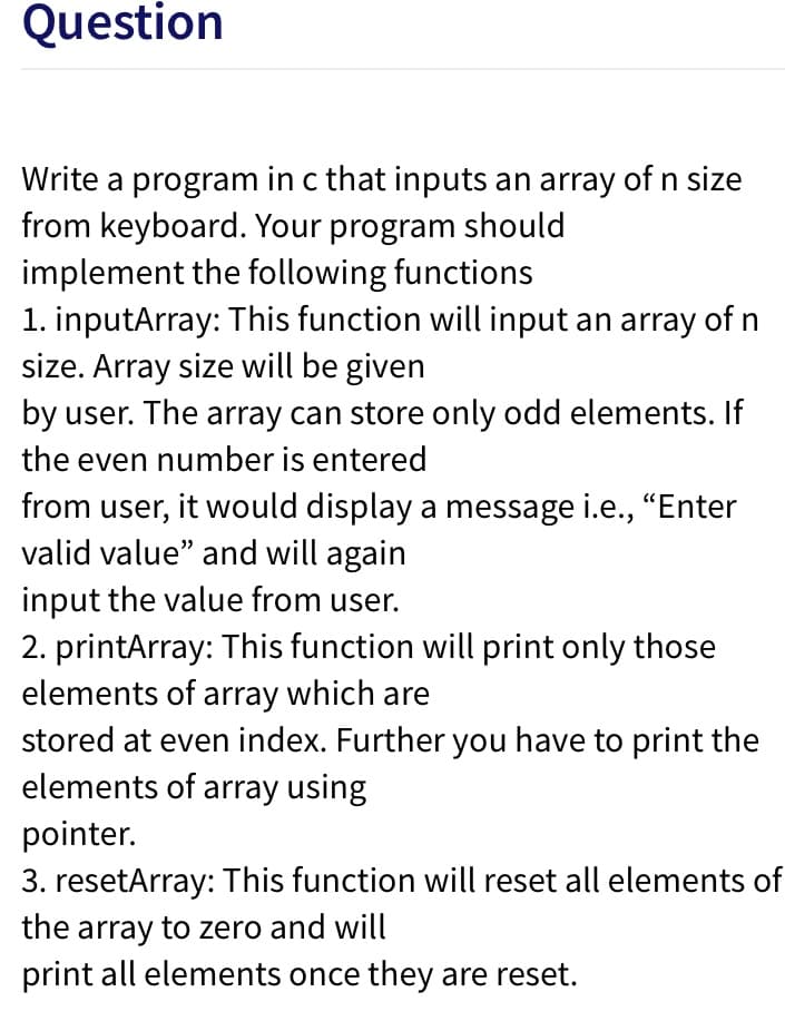 Question
Write a program in c that inputs an array of n size
from keyboard. Your program should
implement the following functions
1. inputArray: This function will input an array of n
size. Array size will be given
by user. The array can store only odd elements. If
the even number is entered
from user, it would display a message i.e., "Enter
valid value" and will again
input the value from user.
2. printArray: This function will print only those
elements of array which are
stored at even index. Further you have to print the
elements of array using
pointer.
3. resetArray: This function will reset all elements of
the array to zero and will
print all elements once they are reset.
