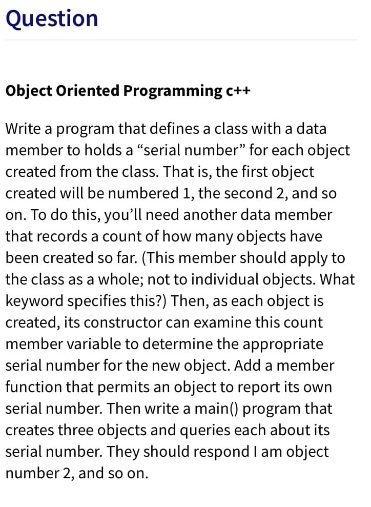 Question
Object Oriented Programming c++
Write a program that defines a class with a data
member to holds a "serial number" for each object
created from the class. That is, the first object
created will be numbered 1, the second 2, and so
on. To do this, you'll need another data member
that records a count of how many objects have
been created so far. (This member should apply to
the class as a whole; not to individual objects. What
keyword specifies this?) Then, as each object is
created, its constructor can examine this count
member variable to determine the appropriate
serial number for the new object. Add a member
function that permits an object to report its own
serial number. Then write a main() program that
creates three objects and queries each about its
serial number. They should respond I am object
number 2, and so on.
