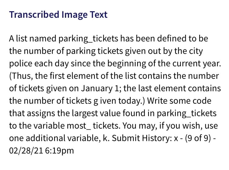 Transcribed Image Text
A list named parking_tickets has been defined to be
the number of parking tickets given out by the city
police each day since the beginning of the current year.
(Thus, the first element of the list contains the number
of tickets given on January 1; the last element contains
the number of tickets g iven today.) Write some code
that assigns the largest value found in parking_tickets
to the variable most_ tickets. You may, if you wish, use
one additional variable, k. Submit History: x -
02/28/21 6:19pm
(9 of 9) -

