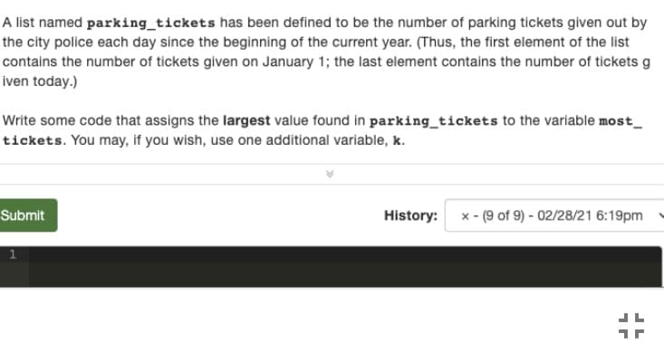 A list named parking_tickets has been defined to be the number of parking tickets given out by
the city police each day since the beginning of the current year. (Thus, the first element of the list
contains the number of tickets given on January 1; the last element contains the number of tickets g
iven today.)
Write some code that assigns the largest value found in parking_tickets to the variable most_
tickets. You may, if you wish, use one additional variable, k.
Submit
History:
x - (9 of 9) - 02/28/21 6:19pm
