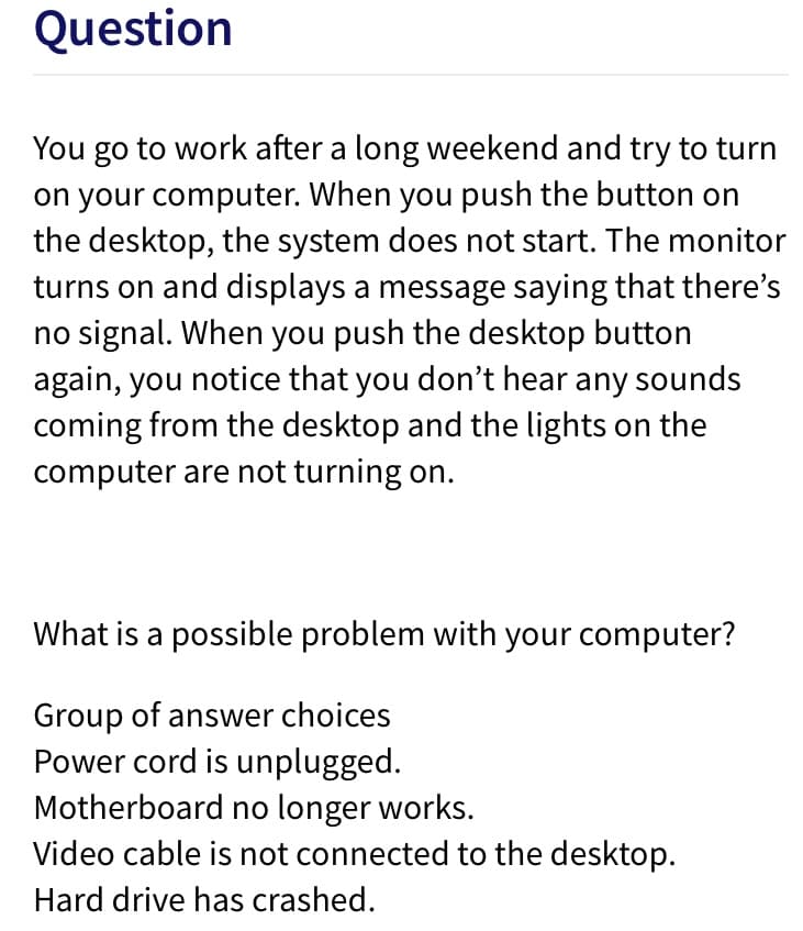 Question
You go to work after a long weekend and try to turn
on your computer. When you push the button on
the desktop, the system does not start. The monitor
turns on and displays a message saying that there's
no signal. When you push the desktop button
again, you notice that you don't hear any sounds
coming from the desktop and the lights on the
computer are not turning on.
What is a possible problem with your computer?
Group of answer choices
Power cord is unplugged.
Motherboard no longer works.
Video cable is not connected to the desktop.
Hard drive has crashed.
