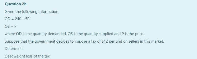 Question 2h
Given the following information
QD = 240 – 5P
QS = P
%3D
where QD is the quantity demanded, QS is the quantity supplied and P is the price.
Suppose that the government decides to impose a tax of $12 per unit on sellers in this market.
Determine:
Deadweight loss of the tax

