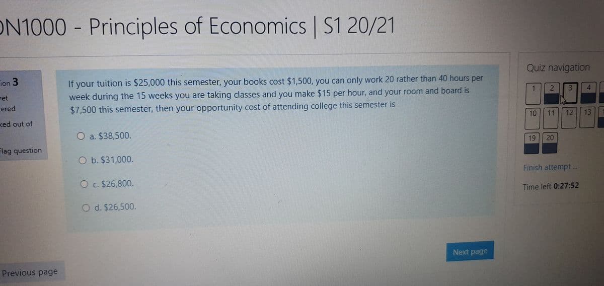 ON1000
Principles of Economics S1 20/21
Quiz navigation
If your tuition is $25,000 this semester, your books cost $1,500, you can only work 20 rather than 40 hours per
week during the 15 weeks you are taking classes and you make $15 per hour, and your room and board is
$7,500 this semester, then your opportunity cost of attending college this semester is
ion 3
2.
3.
4.
vet
ered
10
11
12
13
ked out of
O a. $38,500.
19
20
lag question
O b. $31,000.
Finish attempt ..
O c. $26,800.
Time left 0:27:52
O d. $26,500.
Next page
Previous page
