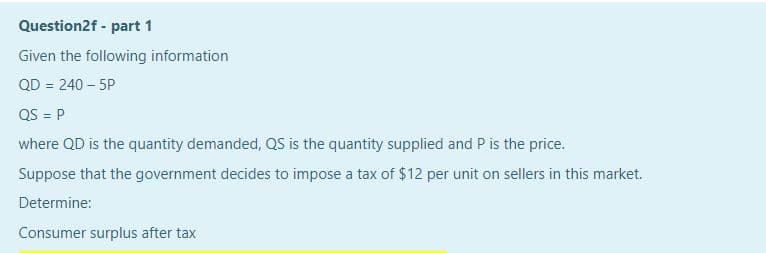 Question2f - part 1
Given the following information
QD = 240 – 5P
!3!
QS = P
where QD is the quantity demanded, QS is the quantity supplied and P is the price.
Suppose that the government decides to impose a tax of $12 per unit on sellers in this market.
Determine:
Consumer surplus after tax
