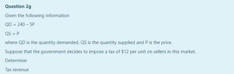 Question 2g
Given the following information
QD = 240 – 5P
QS = P
where QD is the quantity demanded, QS is the quantity supplied and P is the price.
Suppose that the government decides to impose a tax of $12 per unit on sellers in this market.
Determine:
Tax revenue
