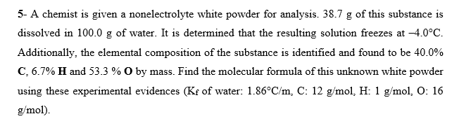 5- A chemist is given a nonelectrolyte white powder for analysis. 38.7 g of this substance is
dissolved in 100.0 g of water. It is determined that the resulting solution freezes at -4.0°C.
Additionally, the elemental composition of the substance is identified and found to be 40.0%
C, 6.7% H and 53.3 % O by mass. Find the molecular formula of this unknown white powder
using these experimental evidences (Kf of water: 1.86°C/m, C: 12 g/mol, H: 1 g/mol, O: 16
g/mol).

