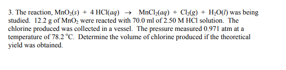 3. The reaction, MnO2(s) + 4 HCI(aq) → MnCl2(aq) + CL(g) + H¿O(1) was being
studied. 12.2 g of MnO, were reacted with 70.0 ml of 2.50 M HCl solution. The
chlorine produced was collected in a vessel. The pressure measured 0.971 atm at a
temperature of 78.2 °C. Determine the volume of chlorine produced if the theoretical
yield was obtained.
