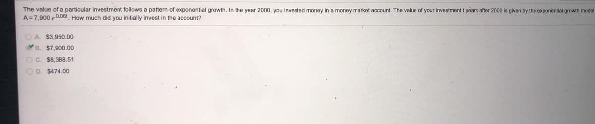 The value of a particular investment follows a patterm of exponential growth. In the year 2000, you invested money in a money market account, The value of your investment t years after 2000 is given by the exponential growth model
A=7,900 e 0.06t How much did you initially invest in the account?
A. $3,950.00
B.
$7,900.00
O C. $8,388.51
D. $474.00
