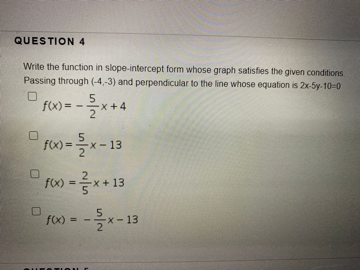 QUESTION 4
Write the function in slope-intercept form whose graph satisfies the given conditions.
Passing through (-4,-3) and perpendicular to the line whose equation is 2x-5y-10=0
f(x)%3D
X+4
2.
f(X) = x- 13
X-13
2.
fx)
X+13
f(x)%=
X-13
