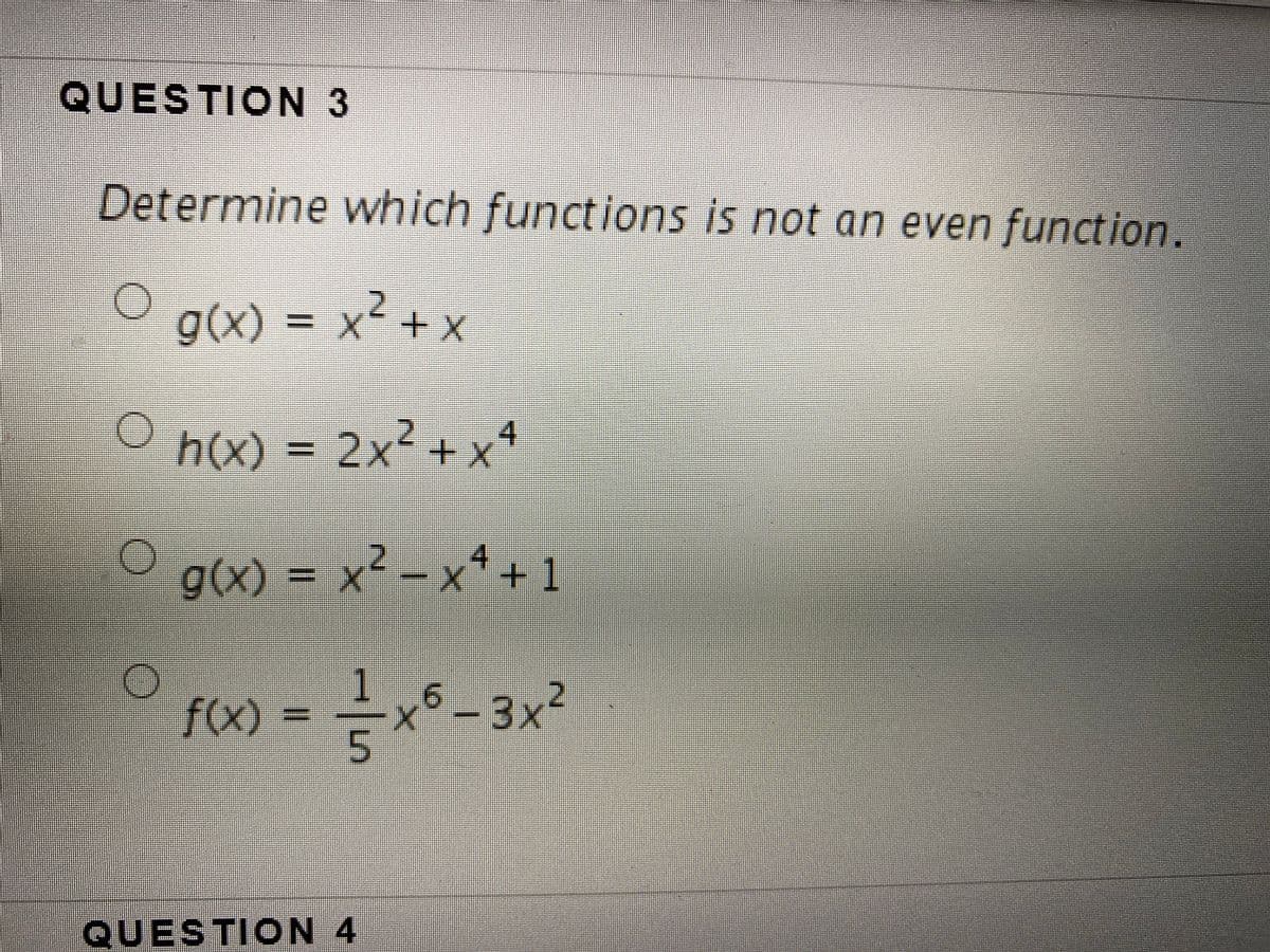 QUESTION 3
Determine which functions is not an even function.
g(x) = x² + x
X-+X
h(x) = 2x² + x4
%D
g(x) = x² – xª +1
4
f(x)
3x²
QUESTION 4
2.
