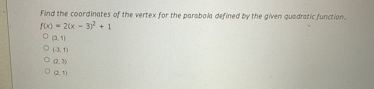 Find the coordinates of the vertex for the parabola defined by the given quadratic function.
f(x) = 2(x - 3) + 1
O (3, 1)
O (3, 1)
(2, 3)
O (2.1)
