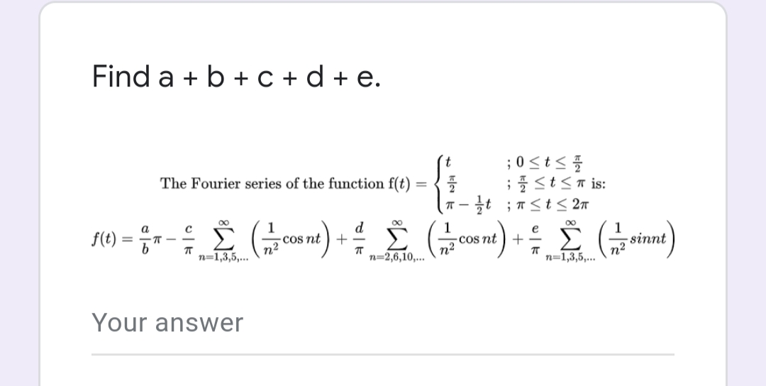 Find a + b +c+d+e.
f(t):
=
a
b
The Fourier series of the function f(t)
= Σ (=/= cosnt) +
с
π
n²
n=1,3,5,...
Your answer
d
ㅠ
=
Σ. (con
n=2,6,10,...
; 0 ≤ t ≤
;≤ t ≤ is:
플
π-/t; π ≤ t ≤ 2π
e
2
+
cos nt
ㅠ
n=1,3,5,...
n²
sinnt