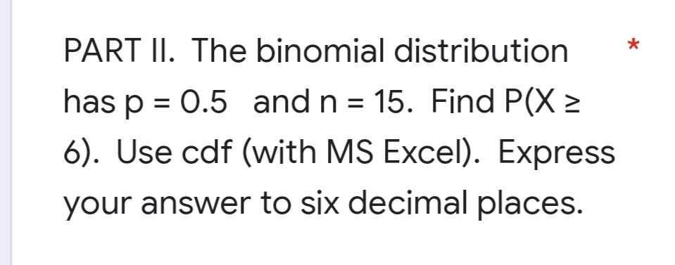 PART II. The binomial distribution
has p = 0.5 and n = 15. Find P(X >
6). Use cdf (with MS Excel). Express
your answer to six decimal places.
*