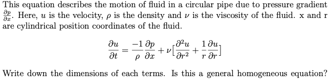 This equation describes the motion of fluid in a circular pipe due to pressure gradient
2. Here, u is the velocity, p is the density and v is the viscosity of the fluid. x and r
are cylindrical position coordinates of the fluid.
-1 ốp
+v
- Ər2
1 ди,
+
r dr
ди
Write down the dimensions of each terms. Is this a general homogeneous equation?
