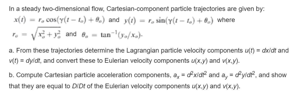 In a steady two-dimensional flow, Cartesian-component particle trajectories are given by:
x(1)
= r, cos(Y(1 – 1.) + 0,) and y(1) = ro sin(y(t – t,) + 0.) where
%3D
x² + y% and 0, = tan-'(yo/Xo).
a. From these trajectories determine the Lagrangian particle velocity components u(t) = dx/dt and
%3D
v(t) = dyldt, and convert these to Eulerian velocity components u(x,y) and v(x,y).
b. Compute Cartesian particle acceleration components, a, = dx/dt and a, = dyldt, and show
that they are equal to DIDt of the Eulerian velocity components u(x,y) and v(x,y).
