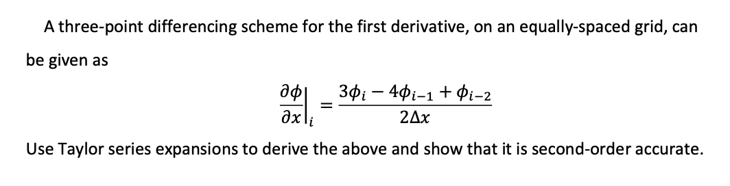 A three-point differencing scheme for the first derivative, on an equally-spaced grid, can
be given as
30i – 40i-1+Pi-2
=
2Ax
Use Taylor series expansions to derive the above and show that it is second-order accurate.
