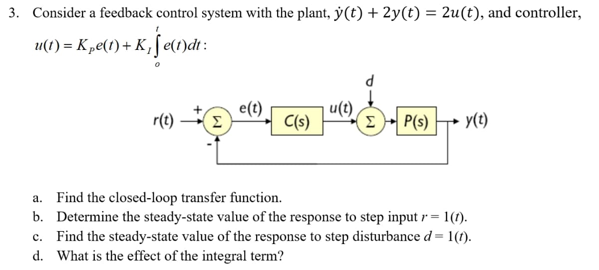 3. Consider a feedback control system with the plant, y(t) + 2y(t) = 2u(t), and controller,
u(1) = K „e(t) + K ;[ e(t)dt :
e(t)
u(t)
+
r(t)
Σ
C(s)
Σ
P(s)
y(t)
Find the closed-loop transfer function.
b. Determine the steady-state value of the response to step input r =
а.
= 1(t).
Find the steady-state value of the response to step disturbance d = 1(t).
d. What is the effect of the integral term?
с.
