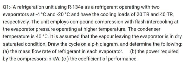 Q1:- A refrigeration unit using R-134a as a refrigerant operating with two
evaporators at -4 °C and -20 °C and have the cooling loads of 20 TR and 40 TR,
respectively. The unit employs compound compression with flash intercooling at
the evaporator pressure operating at higher temperature. The condenser
temperature is 40 °C. It is assumed that the vapour leaving the evaporator is in dry
saturated condition. Draw the cycle on a p-h diagram, and determine the following:
(a) the mass flow rate of refrigerant in each evaporator. (b) the power required
by the compressors in kW. (c) the coefficient of performance.
