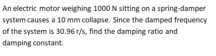 An electric motor weighing 1000 N sitting on a spring-damper
system causes a 10 mm collapse. Since the damped frequency
of the system is 30.96 r/s, find the damping ratio and
damping constant.
