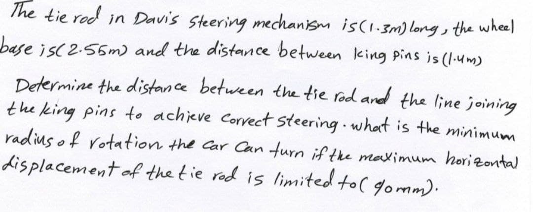 The tie red
in Davis steering mechanism is(1.3m) long, the wheel
base is( 2.55m) and the distance between king pins is (1:um)
Determine the distance between the tie rod ard the line joining
the king pins to achieve Corvect steering what is the minimum
radins of rotation the Car Can turn if the maximum hori Zontal
displacement af the tie rod is limited to( gomm).
