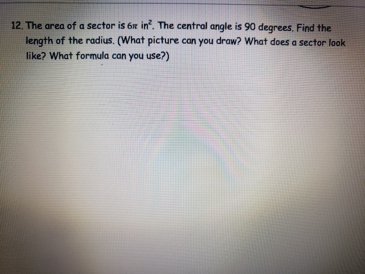 12. The area of a sector is 67 in. The central angle is 90 degrees, Find the
length of the radius. (What picture can you draw? What does a sector look
like? What formula can you use?)
