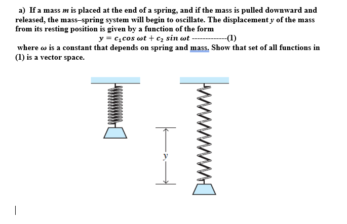 a) If a mass m is placed at the end of a spring, and if the mass is pulled downward and
released, the mass-spring system will begin to oscillate. The displacement y of the mass
from its resting position is given by a function of the form
y = c1cos wt + c2 sin wt ----
-(1)
where w is a constant that depends on spring and mass. Show that set of all functions in
(1) is a vector space.
|
ww
-
